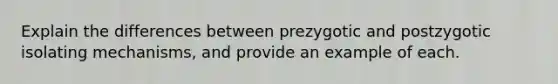 Explain the differences between prezygotic and postzygotic isolating mechanisms, and provide an example of each.