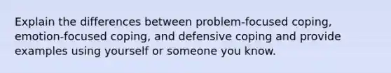 Explain the differences between problem-focused coping, emotion-focused coping, and defensive coping and provide examples using yourself or someone you know.