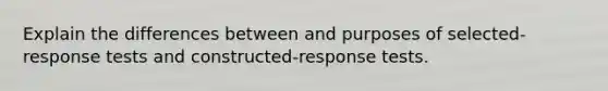 Explain the differences between and purposes of selected-response tests and constructed-response tests.