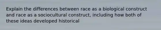 Explain the differences between race as a biological construct and race as a sociocultural construct, including how both of these ideas developed historical