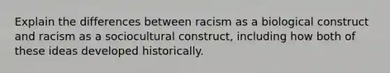 Explain the differences between racism as a biological construct and racism as a sociocultural construct, including how both of these ideas developed historically.