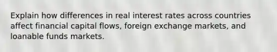 Explain how differences in real interest rates across countries affect financial capital flows, foreign exchange markets, and loanable funds markets.