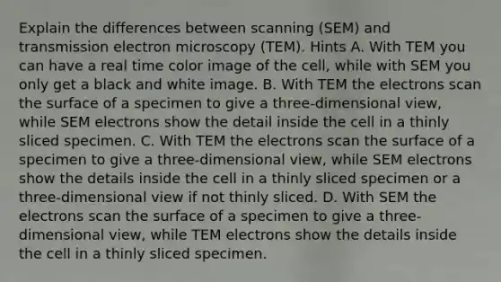 Explain the differences between scanning (SEM) and transmission electron microscopy (TEM). Hints A. With TEM you can have a real time color image of the cell, while with SEM you only get a black and white image. B. With TEM the electrons scan the surface of a specimen to give a three-dimensional view, while SEM electrons show the detail inside the cell in a thinly sliced specimen. C. With TEM the electrons scan the surface of a specimen to give a three-dimensional view, while SEM electrons show the details inside the cell in a thinly sliced specimen or a three-dimensional view if not thinly sliced. D. With SEM the electrons scan the surface of a specimen to give a three-dimensional view, while TEM electrons show the details inside the cell in a thinly sliced specimen.