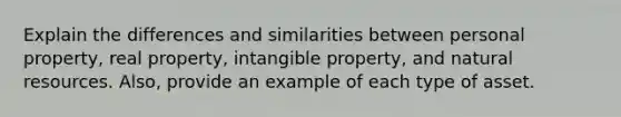 Explain the differences and similarities between personal property, real property, intangible property, and natural resources. Also, provide an example of each type of asset.