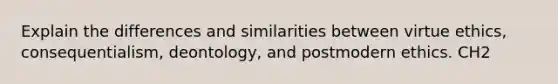 Explain the differences and similarities between virtue ethics, consequentialism, deontology, and postmodern ethics. CH2