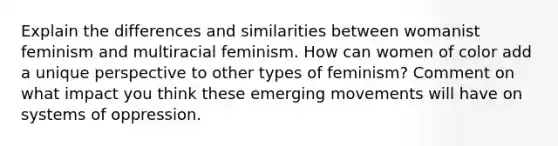 Explain the differences and similarities between womanist feminism and multiracial feminism. How can women of color add a unique perspective to other types of feminism? Comment on what impact you think these emerging movements will have on systems of oppression.