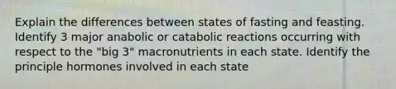 Explain the differences between states of fasting and feasting. Identify 3 major anabolic or catabolic reactions occurring with respect to the "big 3" macronutrients in each state. Identify the principle hormones involved in each state