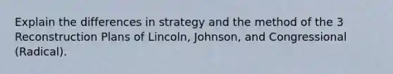 Explain the differences in strategy and the method of the 3 Reconstruction Plans of Lincoln, Johnson, and Congressional (Radical).