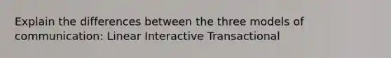 Explain the differences between the three models of communication: Linear Interactive Transactional