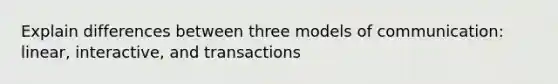 Explain differences between three models of communication: linear, interactive, and transactions