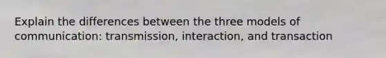 Explain the differences between the three models of communication: transmission, interaction, and transaction