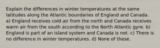 Explain the differences in winter temperatures at the same latitudes along the Atlantic boundaries of England and Canada. a) England receives cold air from the north and Canada receives warm air from the south according to the North Atlantic gyre. b) England is part of an island system and Canada is not. c) There is no difference in winter temperatures. d) None of these.