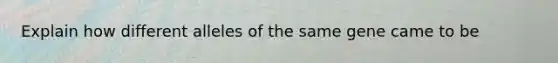 Explain how different alleles of the same gene came to be