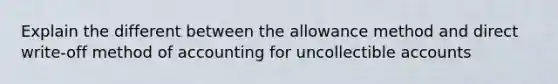 Explain the different between the allowance method and direct write-off method of accounting for uncollectible accounts