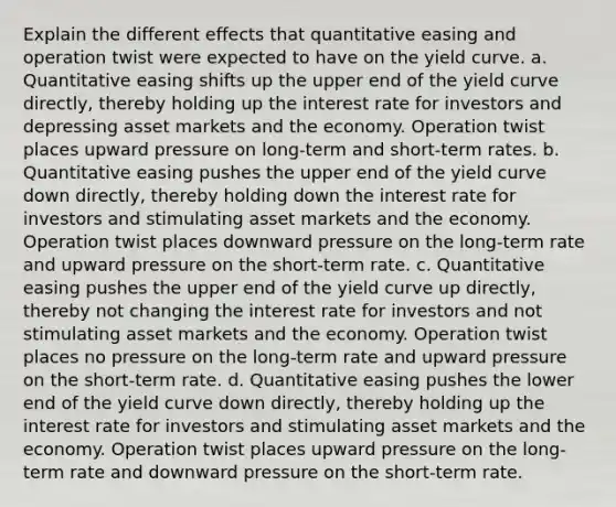 Explain the different effects that quantitative easing and operation twist were expected to have on the yield curve. a. Quantitative easing shifts up the upper end of the yield curve directly, thereby holding up the interest rate for investors and depressing asset markets and the economy. Operation twist places upward pressure on long-term and short-term rates. b. Quantitative easing pushes the upper end of the yield curve down directly, thereby holding down the interest rate for investors and stimulating asset markets and the economy. Operation twist places downward pressure on the long-term rate and upward pressure on the short-term rate. c. Quantitative easing pushes the upper end of the yield curve up directly, thereby not changing the interest rate for investors and not stimulating asset markets and the economy. Operation twist places no pressure on the long-term rate and upward pressure on the short-term rate. d. Quantitative easing pushes the lower end of the yield curve down directly, thereby holding up the interest rate for investors and stimulating asset markets and the economy. Operation twist places upward pressure on the long-term rate and downward pressure on the short-term rate.