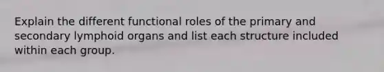 Explain the different functional roles of the primary and secondary lymphoid organs and list each structure included within each group.