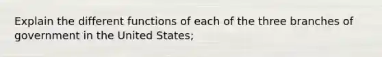 Explain the different functions of each of the three branches of government in the United States;