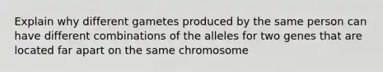 Explain why different gametes produced by the same person can have different combinations of the alleles for two genes that are located far apart on the same chromosome