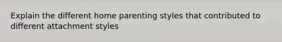 Explain the different home parenting styles that contributed to different attachment styles