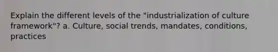 Explain the different levels of the "industrialization of culture framework"? a. Culture, social trends, mandates, conditions, practices