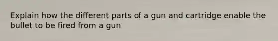 Explain how the different parts of a gun and cartridge enable the bullet to be fired from a gun