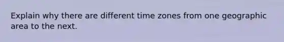 Explain why there are different time zones from one geographic area to the next.