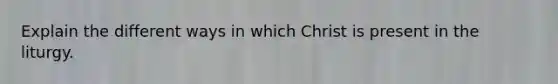 Explain the different ways in which Christ is present in the liturgy.