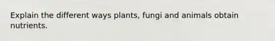 Explain the different ways plants, fungi and animals obtain nutrients.