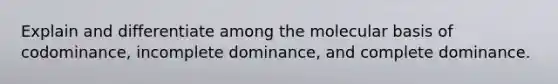 Explain and differentiate among the molecular basis of codominance, incomplete dominance, and complete dominance.