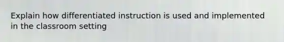 Explain how differentiated instruction is used and implemented in the classroom setting