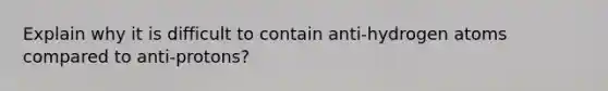 Explain why it is difficult to contain anti-hydrogen atoms compared to anti-protons?