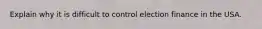 Explain why it is difficult to control election finance in the USA.