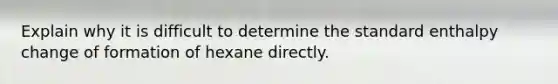 Explain why it is difficult to determine the standard enthalpy change of formation of hexane directly.