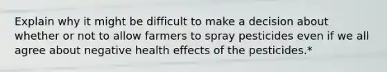 Explain why it might be difficult to make a decision about whether or not to allow farmers to spray pesticides even if we all agree about negative health effects of the pesticides.*