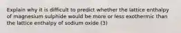 Explain why it is difficult to predict whether the lattice enthalpy of magnesium sulphide would be more or less exothermic than the lattice enthalpy of sodium oxide (3)