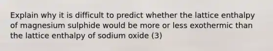 Explain why it is difficult to predict whether the lattice enthalpy of magnesium sulphide would be more or less exothermic than the lattice enthalpy of sodium oxide (3)