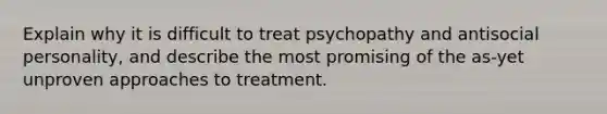 Explain why it is difficult to treat psychopathy and antisocial personality, and describe the most promising of the as-yet unproven approaches to treatment.