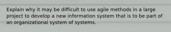 Explain why it may be difficult to use agile methods in a large project to develop a new information system that is to be part of an organizational system of systems.