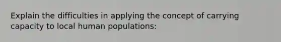 Explain the difficulties in applying the concept of carrying capacity to local human populations: