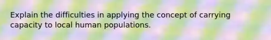 Explain the difficulties in applying the concept of carrying capacity to local human populations.