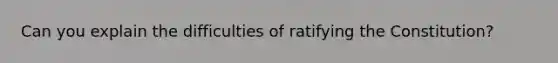 Can you explain the difficulties of ratifying the Constitution?