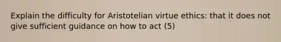 Explain the difficulty for Aristotelian virtue ethics: that it does not give sufficient guidance on how to act (5)