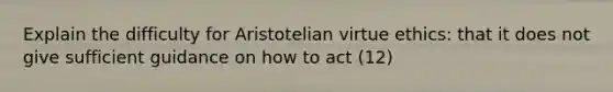 Explain the difficulty for Aristotelian virtue ethics: that it does not give sufficient guidance on how to act (12)