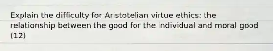 Explain the difficulty for Aristotelian virtue ethics: the relationship between the good for the individual and moral good (12)