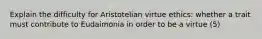 Explain the difficulty for Aristotelian virtue ethics: whether a trait must contribute to Eudaimonia in order to be a virtue (5)