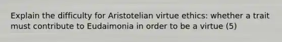 Explain the difficulty for Aristotelian virtue ethics: whether a trait must contribute to Eudaimonia in order to be a virtue (5)