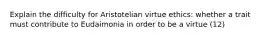 Explain the difficulty for Aristotelian virtue ethics: whether a trait must contribute to Eudaimonia in order to be a virtue (12)