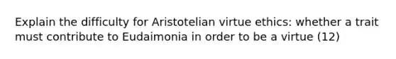 Explain the difficulty for Aristotelian virtue ethics: whether a trait must contribute to Eudaimonia in order to be a virtue (12)