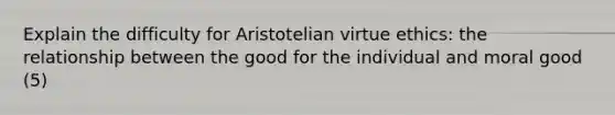 Explain the difficulty for Aristotelian virtue ethics: the relationship between the good for the individual and moral good (5)