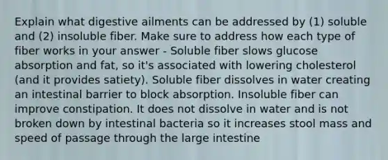 Explain what digestive ailments can be addressed by (1) soluble and (2) insoluble fiber. Make sure to address how each type of fiber works in your answer - Soluble fiber slows glucose absorption and fat, so it's associated with lowering cholesterol (and it provides satiety). Soluble fiber dissolves in water creating an intestinal barrier to block absorption. Insoluble fiber can improve constipation. It does not dissolve in water and is not broken down by intestinal bacteria so it increases stool mass and speed of passage through the large intestine